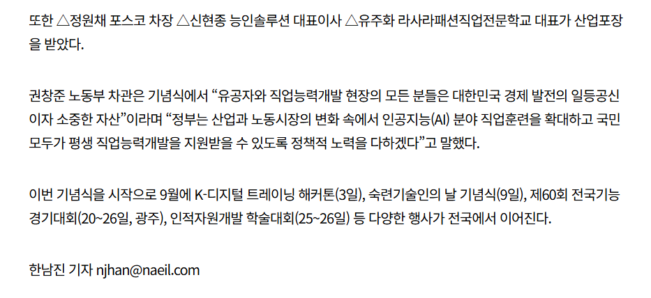 또한 정원채 포스코 차장, 신현종 능인솔루션 대표이사, 유주화 라사라패션직업전문학교 대표가 산업포장을 받았다. 권창준 노동부 차관은 기념식에서 '유공자와 직업능력개발 현장의 모든 분들은 대한민국 경제 발전의 일등공신이자 소중한 자산'이라며 '정부는 산업과 노동시장의 변화 속에서 인공지능(AI) 분야 직업훈련을 확대하고 국민 모두가 평생 직업능력개발을 지원받을 수 있도록 정책적 노력을 다하겠다'고 말했다. 이번 기념식을 시작으로 9월에 K-디지털 트레이닝 해커톤(3일), 숙련기술인의 날 기념식(9일), 제60회 전국기능경기대회(20~26일, 광주), 인적자원개발 학술대회(25~26일) 등 다양한 행사가 전국에서 이어진다. 한남진 기자 njhan@naeil.com