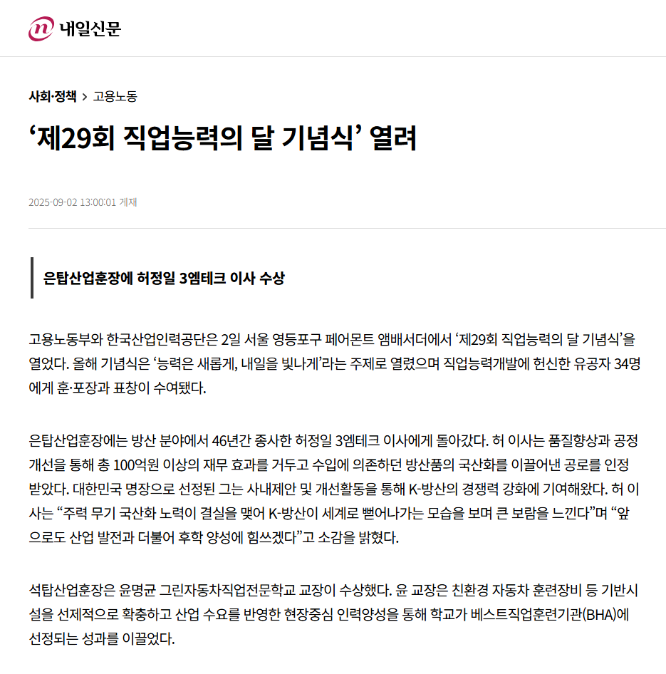 내일신문 기사 제목: '제29회 직업능력의 달 기념식' 열려. 부제목: 은탑산업훈장에 허정일 3엠테크 이사 수상. 고용노동부와 한국산업인력공단은 2일 서울 영등포구 페어몬트 앰배서더에서 '제29회 직업능력의 달 기념식'을 열었다. 올해 기념식은 '능력은 새롭게, 내일을 빛나게'라는 주제로 열렸으며 직업능력개발에 헌신한 유공자 34명에게 훈·포장과 표창이 수여됐다. 은탑산업훈장에는 방산 분야에서 46년간 종사한 허정일 3엠테크 이사에게 돌아갔다. 허 이사는 품질향상과 공정개선을 통해 총 100억원 이상의 재무 효과를 거두고 수입에 의존하던 방산품의 국산화를 이끌어낸 공로를 인정받았다. 대한민국 명장으로 선정된 그는 사내제안 및 개선활동을 통해 K-방산의 경쟁력 강화에 기여해왔다. 허 이사는 '주력 무기 국산화 노력이 결실을 맺어 K-방산이 세계로 뻗어나가는 모습을 보며 큰 보람을 느낀다'며 '앞으로도 산업 발전과 더불어 후학 양성에 힘쓰겠다'고 소감을 밝혔다. 석탑산업훈장은 윤명균 그린자동차직업전문학교 교장이 수상했다. 윤 교장은 친환경 자동차 훈련장비 등 기반시설을 선제적으로 확충하고 산업 수요를 반영한 현장중심 인력양성을 통해 학교가 베스트직업훈련기관(BHA)에 선정되는 성과를 이끌었다.