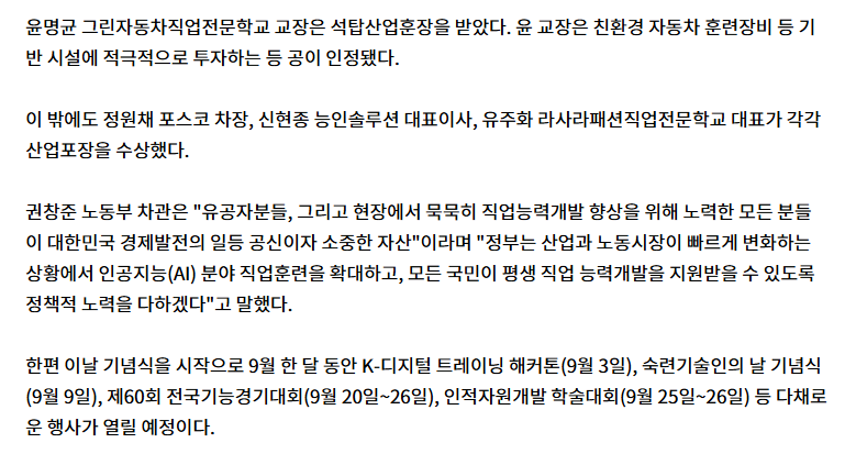 윤명균 그린자동차직업전문학교 교장은 석탑산업훈장을 받았다. 윤 교장은 친환경 자동차 훈련장비 등 기반 시설에 적극적으로 투자하는 등 공이 인정됐다. 이 밖에도 정원채 포스코 차장, 신현종 능인솔루션 대표이사, 유주화 라사라패션직업전문학교 대표가 각각 산업포장을 수상했다. 권창준 노동부 차관은 '유공자분들, 그리고 현장에서 묵묵히 직업능력개발 향상을 위해 노력한 모든 분들이 대한민국 경제발전의 일등 공신이자 소중한 자산'이라며 '정부는 산업과 노동시장이 빠르게 변화하는 상황에서 인공지능(AI) 분야 직업훈련을 확대하고, 모든 국민이 평생 직업 능력개발을 지원받을 수 있도록 정책적 노력을 다하겠다'고 말했다. 한편 이날 기념식을 시작으로 9월 한 달 동안 K-디지털 트레이닝 해커톤(9월 3일), 숙련기술인의 날 기념식(9월 9일), 제60회 전국기능경기대회(9월 20일~26일), 인적자원개발 학술대회(9월 25일~26일) 등 다채로운 행사가 열릴 예정이다.