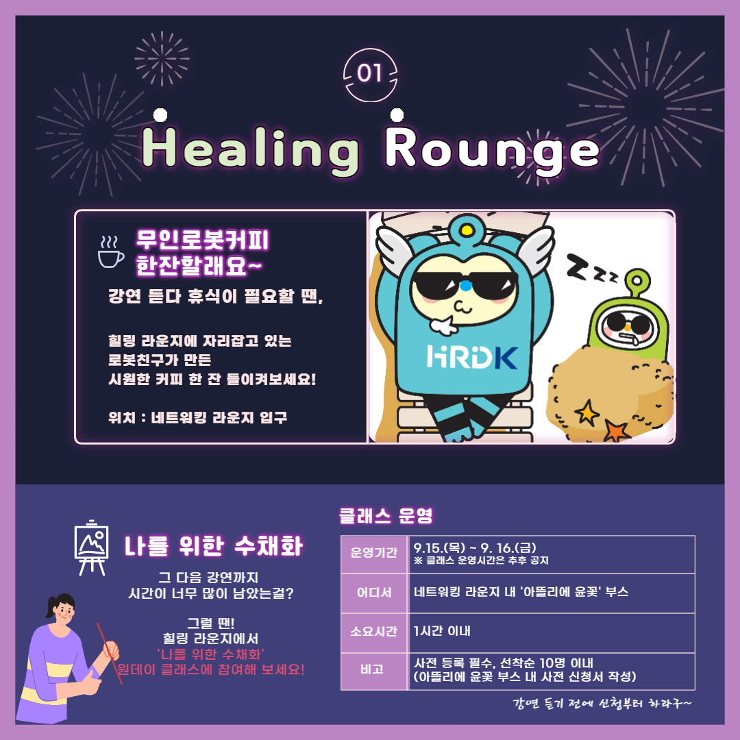 01. Healing Rounge 무인로봇커피 한잔할래요~ 강연 듣다 휴식이 필요할 땐, 힐링 라운지에 자리잡고 있는 로봇친구가 만든 시원한 커피 한 잔 들이켜보세요! 위치 네트워킹 라운지 입구(HRDK), 나를 위한 수채화, 그 다음 강연까지 시간이 너무 많이 남았는걸? 그럴 댄! 힐링 라운지에서 '나를 위한 수채화' 원데이 클래스에 참여해 보세요! 클래스 운영, 운영기간 : 9.15.(목) ~ 9.16.(금) ※ 클래스 운영시간은 추후 공지, 어디서 : 네트워킹 라운지 내 '아들리에 윤꽃' 부스, 소요시간 : 1시간 이내, 비고 : 사전 등록 필수, 선착순 10명 이내(아들리에 윤꽃 부스 내 사전 신청서 작성), 강연 듣기 전에 신청부터 하라구~