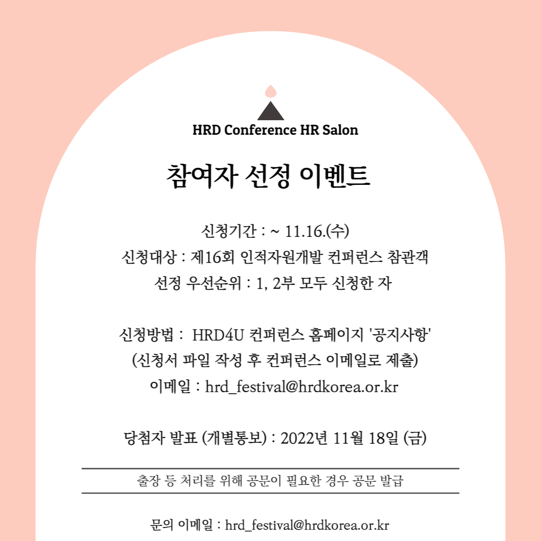 HRD Conference HR Salon 참여자 선정 이벤트, 신청기간 : ~ 11.16.(수) 신청대상 : 제16회 인적자원개발 컨퍼런스 참관객 선정 우선순위: 1, 2부 모두 신청한 자신청방법: HRD4U 컨퍼런스 홈페이지 '공지사항' (신청서 파일 작성 후 컨퍼런스 이메일로 제출) 이메일:hrd_festival@hrdkorea.or.kr 당첨자 발표 (개별통보) : 2022년 11월 18일 (금) 출장 등 처리를 위해 공문이 필요한 경우 공문 발급 문의 이메일: hrd_festival@hrdkorea.or.kr