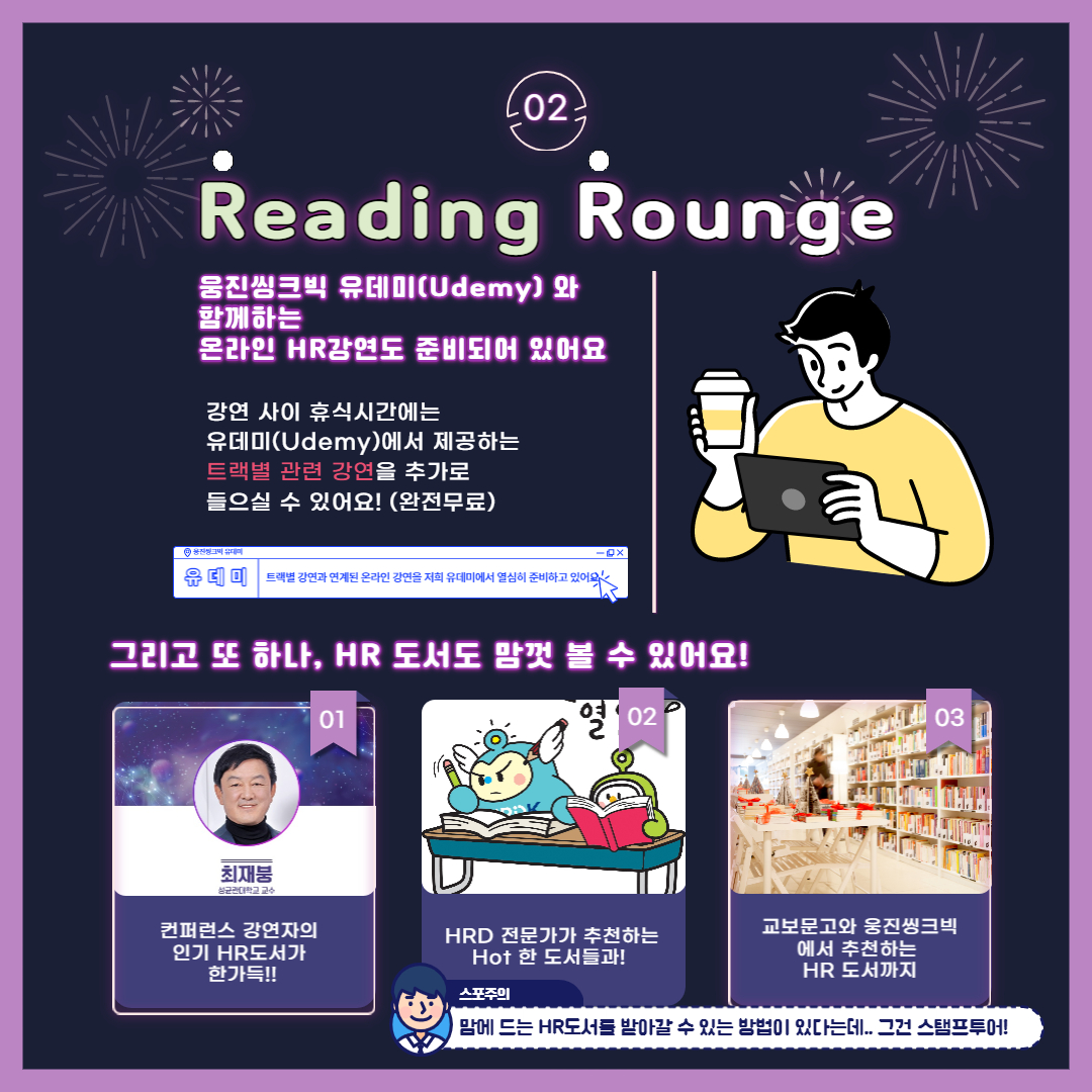 02. Reading Rounge 웅진씽크빅 유데미(Udemy)와 함께하는 온라인 HR강연도 준비되어 있어요. 강연 사이 휴식시간에는 유데미(Udemy)에서 제공하는 트랙별 관련 강연을 추가로 들으실 수 있어요! (완전무료), 웅진씽크빅 유데미 유데미 : 트랙별 강연과 연계된 온라인 강연을 저희 유데미에서 열심히 준비하고 있어요. 그리고 또하나, HR 도서도 맘껏 볼 수 있어요! 01. 최재붕, 성균관대학교 교수 (컨퍼런스 강연자의 인기 HR도서가 한가득!!), 02. HRD 전문가가 추천하는 Hot 한 도서들과!, 03. 교부문고와 웅진씽크빅에서 추천하는 HR도서까지, 맘에 드는 HR도서를 받아갈 수 있는 방법이 있다는데.. 그건 스탬프투어!